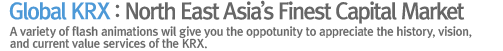 Global KRX : North East Asia’s Finest Capital Market A variety of flash animations wil give you the oppotunity to appreciate the history, vision, 
and current value services of the KRX.