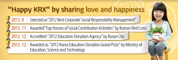 "Happy KRX" by sharing love and happiness. 2012.9 Selected as " 2012 Best Corporate Social Responsibility Management" 2012.11 Awarded "Top Honors of Social Contribution Activities" by Korean Red Cross. 2012.12 Accreditied " Education Donation Agency" by Busan City. 2012.12 Awarded as "2012 Korea Education Donation Grand Prize" by Ministry of Education, Science and Technology 