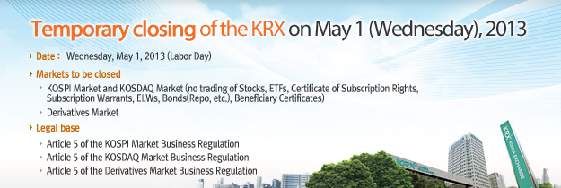 Temporary closing of the KRX on May 1 (Wednesday), 2013. Date : Wednesday. May 1, 2013(Labor Day). Markets to be closed KOSPI Market and KOSDAQ Market ( no trading of Stocks, ETFs, Certificate of Subscription Rights, Subscription Warrants, ELWs, Bonds(Repo, etc), Beneficiary Certificates). Derivatives Market(including CME-Linked KOSPI 200 Futures and EUREX-Linked KOSPI 200 Options Overnight Market). Legal base. Article 5 of the KOSPI Market Business Regulation. Article 5 of the KOSDAQ Market Business Regulation. Article 5 of Derivatives Market Business Regulation.
