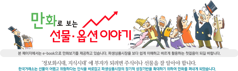 만화로 보는 선물·옵션 이야기. 본 페이지에서는 e-book으로 만화보기를 제공하고 있습니다. 파생상품시장을 보다 쉽게 이해하고 바르게 활용하는 첫걸음이 되길 바랍니다. ‘정보화시대, 지식시대’에 부자가 되려면 주식이나 선물을 잘 알아야 합니다. 한국거래소는 선물이 어렵고 위험하다는 인식을 바로잡고 파생상품시장의 장기적 성장기반을 확대하기 위하여 만화를 펴내게 되었습니다.