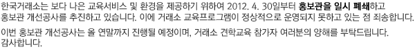 한국거래소는 보다 쾌적한 홍보관 환경 및 다양한 교육프로그램 제공을 위하여 2012. 4. 30일부터 10. 31일 까지 홍보관을 일시 폐쇄하고 홍보관 개선공사을 추진합니다. 이에 따라 공지된 홍보관 관람을 제외한 교육프로그램을 운영하게 되오니 거래소 견학교육 참가자 여러분들의 양해를 부탁드립니다. 감사합니다.