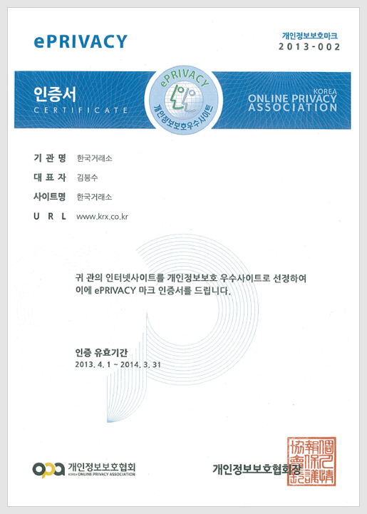 개인정보보호마크 제 2007-011호. 개인정보보호우수사이트 인증서. 업체명: 한국증권선물거래소, 대표자: 이영탁, 사이트명: KRX(Korea Exchange), URL: www.krx.co.kr, 귀 사의 인터넷사이트를 개인정보보호 우수사이트로 선정하며 이에 ePRIVACY마크 인증서를 드립니다. 인증 유효기간 : 2007년 3월 17일부터 2008년 3월 16일까지. 한국정보통신산업협회장 印