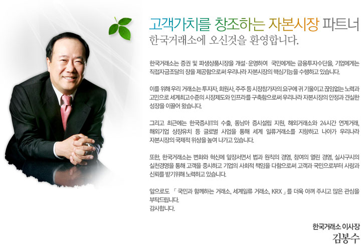 고객가치를 창조하는 자본시장 파트너 한구거래소에 오신것을 환영합니다. 한국거래소는 증권 및 파생상품시장을 개설·운영하여  국민에게는 금융투자수단을, 기업에게는 직접자금조달의 장을 제공함으로써 우리나라 자본시장의 핵심기능을 수행하고 있습니다. 이를 위해 우리 거래소는 투자자, 회원사, 주주 등 시장참가자의 요구에 귀 기울이고 끊임없는 노력과 고민으로 세계최고수준의 시장제도와 인프라를 구축함으로써 우리나라 자본시장의 안정과 견실한 성장을 이끌어 왔습니다. 그리고 최근에는 한국증시IT의 수출, 동남아 증시설립 지원, 해외거래소와 24시간 연계거래, 해외기업 상장유치 등 글로벌 사업을 통해 세계 일류거래소를 지향하고 나아가 우리나라 자본시장의 국제적 위상을 높여 나가고 있습니다. 또한, 한국거래소는 변화와 혁신에 앞장서면서 법과 원칙의 경영, 참여의 열린 경영, 실사구시의 실천경영을 통해 고객을 중시하고 기업의 사회적 책임을 다함으로써 고객과 국민으로부터 사랑과 신뢰를 받기위해 노력하고 있습니다. 앞으로도 「 국민과 함께하는 거래소, 세계일류 거래소, KRX 」를 더욱 아껴 주시고 많은 관심을 부탁드립니다. 감사합니다. 한국거래소 이사장 김봉수
