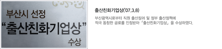 출산친화기업상('07.3.8) : 부산광역시로부터 직원 출산장려 및 정부 출산정책에 적극 동참한 공로를 인정받아 「출산친화기업상」을 수상하였다.