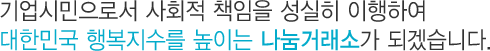기업시민으로서 사회적 책임을 성실히 이행하여 대한민국 행복지수를 높이는 나눔거래소가 되겠습니다.