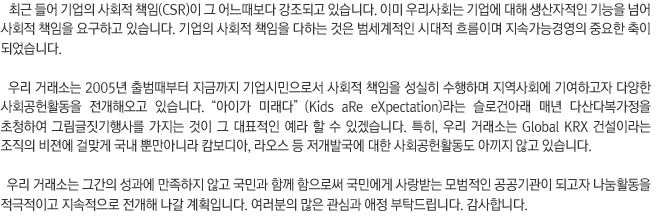 
최근 들어 기업의 사회적 책임(CSR)이 그 어느때보다 강조되고 있습니다. 이미 우리사회는 기업에 대해 생산자적인 기능을 넘어 사회적 책임을 요구하고 있습니다. 기업의 사회적 책임을 다하는 것은 범세계적인 시대적 흐름이며 지속가능경영의 중요한 축이 되었습니다.

우리 거래소는 2005년 출범때부터 지금까지 기업시민으로서 사회적 책임을 성실히 수행하며 지역사회에 기여하고자 다양한 사회공헌활동을 전개해오고 있습니다. '아이가 미래다'(Kids aRe eXpectation)라는 슬로건아래 매년 다산다복가정을 초청하여 그림글짓기행사를 가지는 것이 그 대표적인 예라 할 수 있겠습니다. 특히, 우리 거래소는 Global KRX 건설이라는 조직의 비젼에 걸맞게 국내 뿐만아니라 캄보디아, 라오스 등 저개발국에 대한 사회공헌활동도 아끼지 않고 있습니다.

우리 거래소는 그간의 성과에 만족하지 않고 국민과 함께 함으로써 국민에게 사랑받는 모범적인 공공기관이 되고자 나눔활동을 적극적이고 지속적으로 전개해 나갈 계획입니다. 여러분의 많은 관심과 애정 부탁드립니다. 

- 한국거래소 이사장 김봉수
