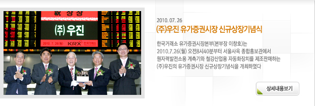 한국거래소 유가증권시장본부(본부장 이창호)는 2010.7.26(월) 오전8시40분부터 서울사옥 종합홍보관에서 원자력발전소용 계측기와 철강산업용 자동화장치를 제조판매하는 (주)우진의 유가증권시장 신규상장기념식을 개최하였다