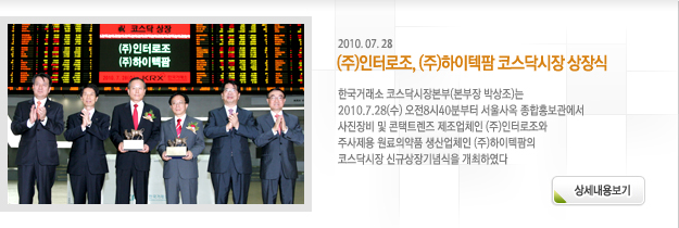 한국거래소 코스닥시장본부(본부장 박상조)는 2010.7.28(수) 오전8시40분부터 서울사옥 종합홍보관에서 사진장비 및 콘택트렌즈 제조업체인 (주)인터로조와 주사제용 원료의약품 생산업체인 (주)하이텍팜의 코스닥시장 신규상장기념식을 개최하였다