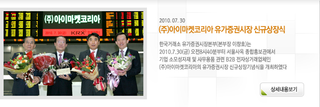 한국거래소 유가증권시장본부(본부장 이창호)는 2010.7.30(금) 오전8시40분부터 서울사옥 종합홍보관에서 기업 소모성자재 및 사무용품 관련 B2B 전자상거래업체인 (주)아이마켓코리아의 유가증권시장 신규상장기념식을 개최하였다