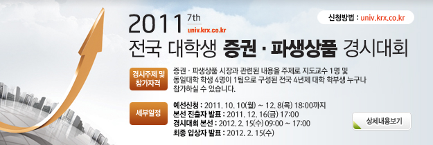 2011 전국 대학생 증권 파생상품 경시대회 경시주제 및 참가자격 증권 파생상품 시장과 관련된 내용을 주제로 지도교수 1명 및 동일대학 학생4명이 1팀으로 구성된 전국 4년제 대학 학부생 누구나 참가하실 수 있습니다. 세부일정 예선신청 : 2011.10.10(월)~12.8(목)18:00까지 본선진출자 발표 : 2011.12.16(금) 17:00 경시대회본선 : 2012.2.15(수)09:00~17:00 최종입상자발표 : 2012.2.15(수) 해당 페이지로 이동