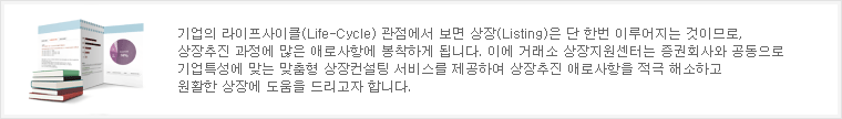 기업의 라이프사이클(Life-Cycle) 관점에서 보면 상장(Listing)은 단 한번 이루어지는 것이므로, 상장추진 과정에 많은 애로사항에 봉착하게 됩니다. 이에 거래소 상장지원센터는 증권회사와 공동으로 기업특성에 맞는 맞춤형 상장컨설팅 서비스를 제공하여 상장추진 애로사항을 적극 해소하고 원활한 상장에 도움을 드리고자 합니다.